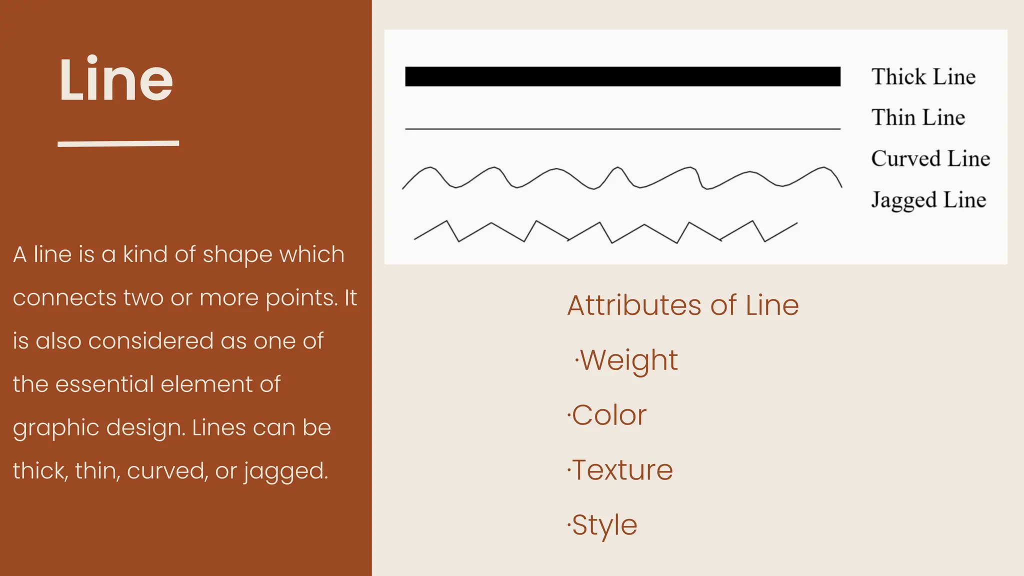 Line
A line is a kind of shape which
connects two or more points. It
is also considered as one of
the essential element of
graphic design. Lines can be
thick, thin, curved, or jagged.
Attributes of Line
·Weight
·Color
·Texture
·Style
 