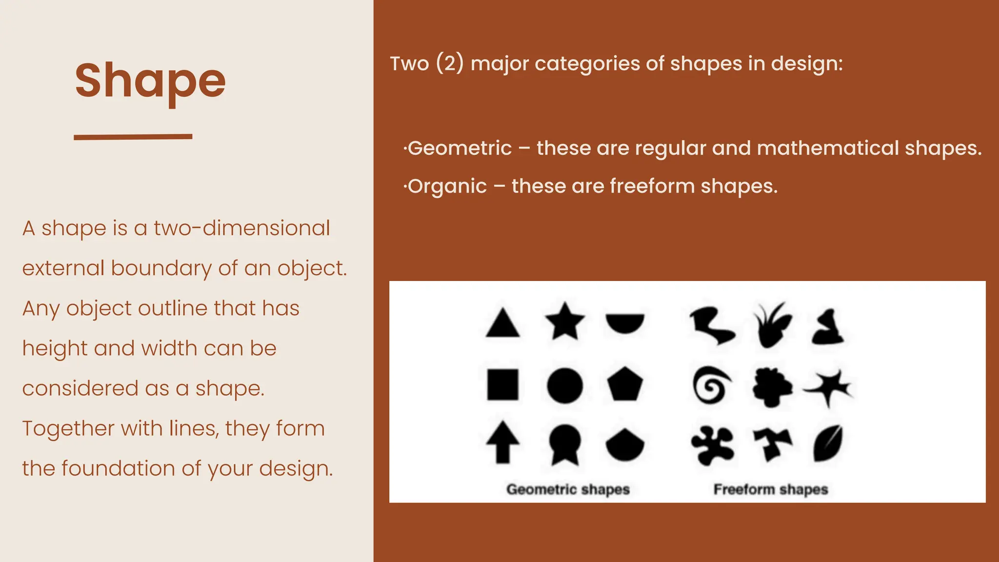 Shape
A shape is a two-dimensional
external boundary of an object.
Any object outline that has
height and width can be
considered as a shape.
Together with lines, they form
the foundation of your design.
Two (2) major categories of shapes in design:
·Geometric – these are regular and mathematical shapes.
·Organic – these are freeform shapes.
 