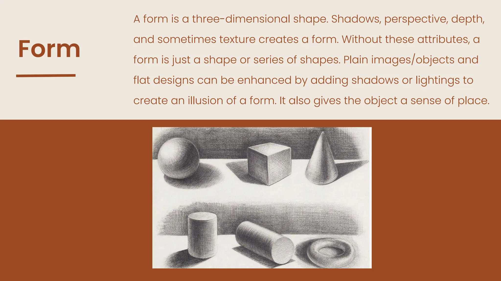 Form
A form is a three-dimensional shape. Shadows, perspective, depth,
and sometimes texture creates a form. Without these attributes, a
form is just a shape or series of shapes. Plain images/objects and
flat designs can be enhanced by adding shadows or lightings to
create an illusion of a form. It also gives the object a sense of place.
 