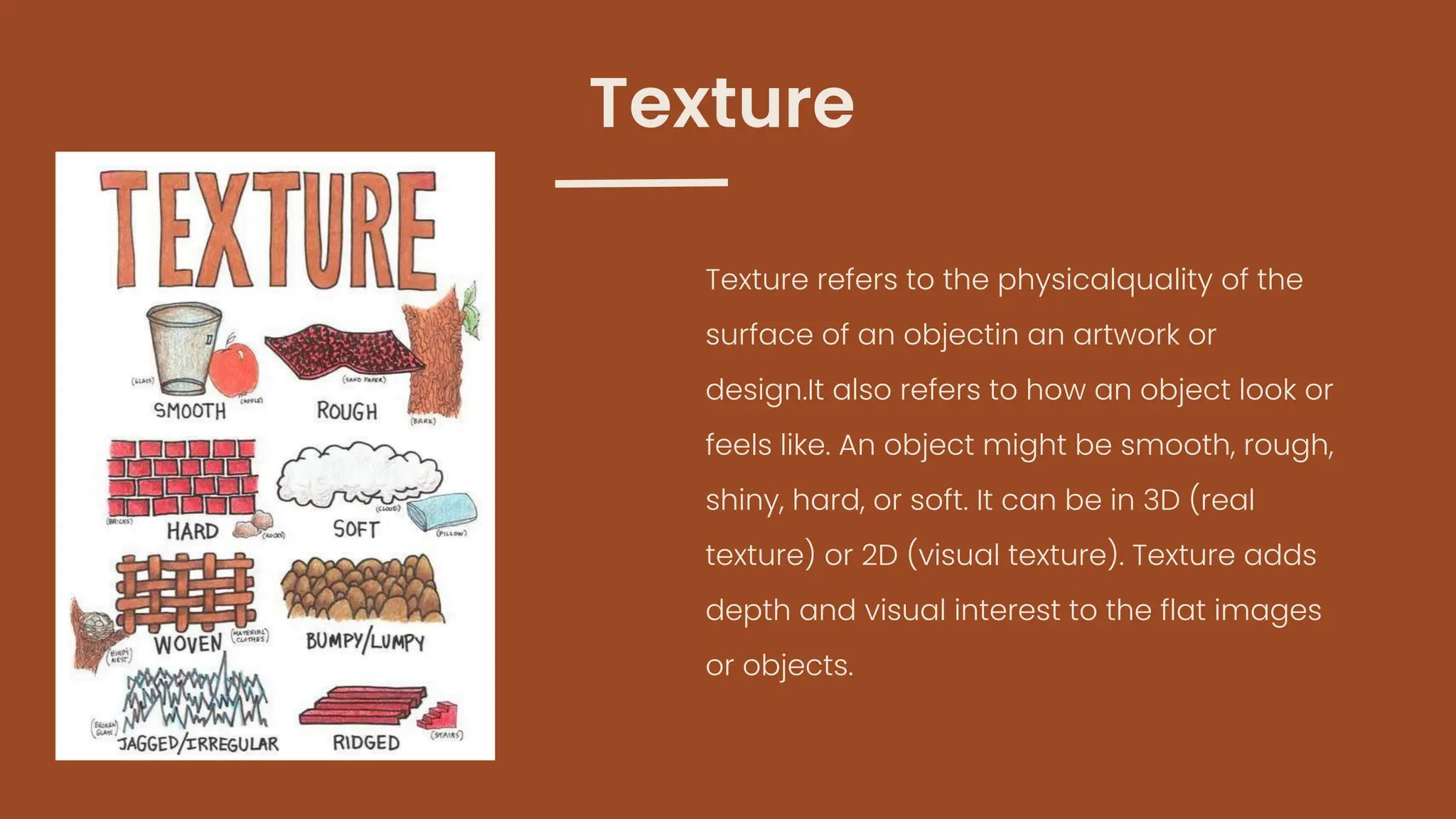 Texture refers to the physicalquality of the
surface of an objectin an artwork or
design.It also refers to how an object look or
feels like. An object might be smooth, rough,
shiny, hard, or soft. It can be in 3D (real
texture) or 2D (visual texture). Texture adds
depth and visual interest to the flat images
or objects.
Texture
 