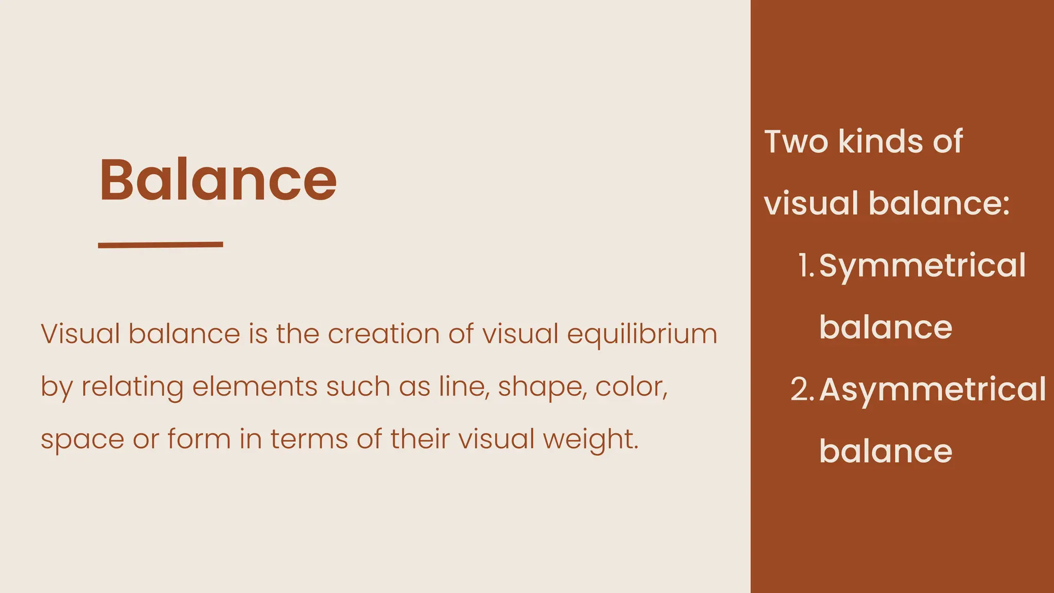 Balance
Visual balance is the creation of visual equilibrium
by relating elements such as line, shape, color,
space or form in terms of their visual weight.
Two kinds of
visual balance:
Symmetrical
balance
1.
Asymmetrical
balance
2.
 