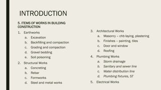 INTRODUCTION
5. ITEMS OF WORKS IN BUILDING
CONSTRUCTION
1. Earthworks
a. Excavation
b. Backfilling and compaction
c. Grading and compaction
d. Gravel bedding
e. Soil poisoning
2. Structural Works
a. Concreting
b. Rebar
c. Formworks
d. Steel and metal works
3. Architectural Works
a. Masonry – chb laying, plastering
b. Finishes – painting, tiles
c. Door and window
d. Roofing
4. Plumbing Works
a. Storm drainage
b. Sanitary and sewer line
c. Water distribution line
d. Plumbing fixtures, ST
5. Electrical Works
 