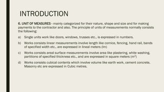INTRODUCTION
6. UNIT OF MEASURES - mainly categorized for their nature, shape and size and for making
payments to the contractor and also. The principle of units of measurements normally consists
the following:
a) Single units work like doors, windows, trusses etc., is expressed in numbers.
b) Works consists linear measurements involve length like cornice, fencing, hand rail, bands
of specified width etc., are expressed in lineal meters (lm)
c) Works consists areal surface measurements involve area like plastering, white washing,
partitions of specified thickness etc., and are expressed in square meters (m2)
d) Works consists cubical contents which involve volume like earth work, cement concrete,
Masonry etc are expressed in Cubic metres.
 