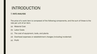INTRODUCTION
7. RATE ANALYSIS
The price of a work item is composed of the following components, and the sum of these is the
rate per unit of an item.
(a) Material Cost
(b) Labor Costs
(c) The cost of equipment, tools, and plants
(d) Overhead expenses or establishment charges (including incidental)
(e) Profit
 