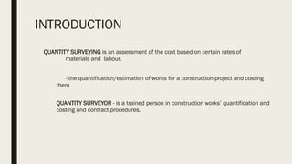 INTRODUCTION
QUANTITY SURVEYING is an assessment of the cost based on certain rates of
materials and labour.
- the quantification/estimation of works for a construction project and costing
them
QUANTITY SURVEYOR - is a trained person in construction works’ quantification and
costing and contract procedures.
 