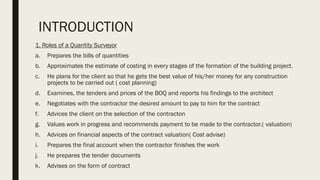 INTRODUCTION
1. Roles of a Quantity Surveyor
a. Prepares the bills of quantities
b. Approximates the estimate of costing in every stages of the formation of the building project.
c. He plans for the client so that he gets the best value of his/her money for any construction
projects to be carried out ( cost planning)
d. Examines, the tenders and prices of the BOQ and reports his findings to the architect
e. Negotiates with the contractor the desired amount to pay to him for the contract
f. Advices the client on the selection of the contracton
g. Values work in progress and recommends payment to be made to the contractor.( valuation)
h. Advices on financial aspects of the contract valuation( Cost advise)
i. Prepares the final account when the contractor finishes the work
j. He prepares the tender documents
k. Advises on the form of contract
 