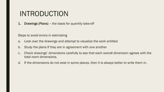 INTRODUCTION
1. Drawings (Plans) – the basis for quantity take-off
Steps to avoid errors in estimating
a. Look over the drawings and attempt to visualize the work entitled
b. Study the plans If they are in agreement with one another
c. Check drawings’ dimensions carefully to see that each overall dimension agrees with the
total room dimensions.
d. If the dimensions do not exist in some places, then it is always better to write them in.
 