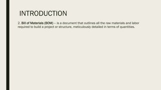 INTRODUCTION
2. Bill of Materials (BOM) – is a document that outlines all the raw materials and labor
required to build a project or structure, meticulously detailed in terms of quantities.
 
