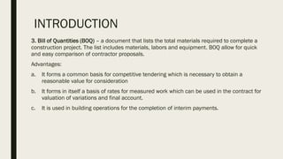 INTRODUCTION
3. Bill of Quantities (BOQ) – a document that lists the total materials required to complete a
construction project. The list includes materials, labors and equipment. BOQ allow for quick
and easy comparison of contractor proposals.
Advantages:
a. It forms a common basis for competitive tendering which is necessary to obtain a
reasonable value for consideration
b. It forms in itself a basis of rates for measured work which can be used in the contract for
valuation of variations and final account.
c. It is used in building operations for the completion of interim payments.
 