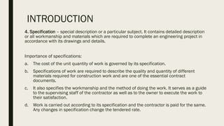 INTRODUCTION
4. Specification – special description or a particular subject. It contains detailed description
or all workmanship and materials which are required to complete an engineering project in
accordance with its drawings and details.
Importance of specifications:
a. The cost of the unit quantity of work is governed by its specification.
b. Specifications of work are required to describe the quality and quantity of different
materials required for construction work and are one of the essential contract
documents.
c. It also specifies the workmanship and the method of doing the work. It serves as a guide
to the supervising staff of the contractor as well as to the owner to execute the work to
their satisfaction.
d. Work is carried out according to its specification and the contractor is paid for the same.
Any changes in specification change the tendered rate.
 