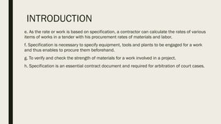 INTRODUCTION
e. As the rate or work is based on specification, a contractor can calculate the rates of various
items of works in a tender with his procurement rates of materials and labor.
f. Specification is necessary to specify equipment, tools and plants to be engaged for a work
and thus enables to procure them beforehand.
g. To verify and check the strength of materials for a work involved in a project.
h. Specification is an essential contract document and required for arbitration of court cases.
 