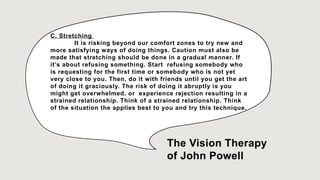 C. Stretching
It is risking beyond our comfort zones to try new and
more satisfying ways of doing things. Caution must also be
made that stretching should be done in a gradual manner. If
it’s about refusing something. Start refusing somebody who
is requesting for the first time or somebody who is not yet
very close to you. Then, do it with friends until you get the art
of doing it graciously. The risk of doing it abruptly is you
might get overwhelmed, or experience rejection resulting in a
strained relationship. Think of a strained relationship. Think
of the situation the applies best to you and try this technique.
The Vision Therapy
of John Powell
 
