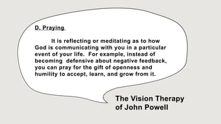 D. Praying
It is reflecting or meditating as to how
God is communicating with you in a particular
event of your life. For example, instead of
becoming defensive about negative feedback,
you can pray for the gift of openness and
humility to accept, learn, and grow from it.
The Vision Therapy
of John Powell
 