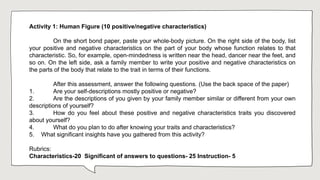 Activity 1: Human Figure (10 positive/negative characteristics)
On the short bond paper, paste your whole-body picture. On the right side of the body, list
your positive and negative characteristics on the part of your body whose function relates to that
characteristic. So, for example, open-mindedness is written near the head, dancer near the feet, and
so on. On the left side, ask a family member to write your positive and negative characteristics on
the parts of the body that relate to the trait in terms of their functions.
After this assessment, answer the following questions. (Use the back space of the paper)
1. Are your self-descriptions mostly positive or negative?
2. Are the descriptions of you given by your family member similar or different from your own
descriptions of yourself?
3. How do you feel about these positive and negative characteristics traits you discovered
about yourself?
4. What do you plan to do after knowing your traits and characteristics?
5. What significant insights have you gathered from this activity?
Rubrics:
Characteristics-20 Significant of answers to questions- 25 Instruction- 5
 