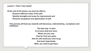 Lesson 1: How I view myself
At the end of the lesson, we much be able to:

Examine different views of the self;

Identify strengths and areas for improvement and

Enhance acceptance and appreciation of self
This journey will lead you towards self-discovery, understanding , acceptance and
fulfillment.
The best way to start
Is to know what you have,
Where are you now,
How far have you gone,
How far still would you want to go
And most importantly,
What you need to get there.
 