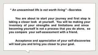 “ An unexamined life is not worth living” –Socrates
You are about to start your journey and first stop is
taking a closer look at yourself. You will be making your
inventory of your strengths and limitations and since
becoming yourself is not a process that you do alone, so
you compare your self-assessment with a friend.
Acceptance and appreciation of your self-discoveries
will lead you and bring you closer to your goal.
 