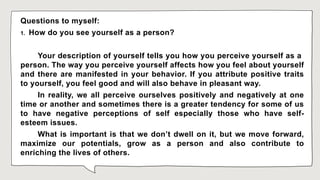 Questions to myself:
1. How do you see yourself as a person?
Your description of yourself tells you how you perceive yourself as a
person. The way you perceive yourself affects how you feel about yourself
and there are manifested in your behavior. If you attribute positive traits
to yourself, you feel good and will also behave in pleasant way.
In reality, we all perceive ourselves positively and negatively at one
time or another and sometimes there is a greater tendency for some of us
to have negative perceptions of self especially those who have self-
esteem issues.
What is important is that we don’t dwell on it, but we move forward,
maximize our potentials, grow as a person and also contribute to
enriching the lives of others.
 