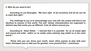 2. Who do you want to be?
According to Leo Buscaglia, “We have right to be ourselves and all we can do
is claim that right”.
The challenge to you is to acknowledge your real self, the unique self that is not
identical to anyone in this world. The self whose characteristics are organized in
distinct way that marks you as different from all others around you.
According to Helen Keller, “ I learned that it is possible for us to create light
and sound and order within us no matter what calamity may befall us in the outer
world.”
“Know who you are, know your worth, never allow anyone to play with your
heart, disrespect you or take you for granted. Love yourself first”- unanimous
 