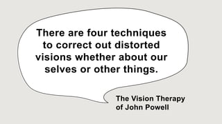 There are four techniques
to correct out distorted
visions whether about our
selves or other things.
The Vision Therapy
of John Powell
 