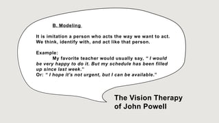 B. Modeling
It is imitation a person who acts the way we want to act.
We think, identify with, and act like that person.
Example:
My favorite teacher would usually say, “ I would
be very happy to do it. But my schedule has been filled
up since last week.”
Or: “ I hope it’s not urgent, but I can be available.”
The Vision Therapy
of John Powell
 