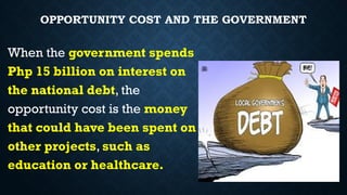 OPPORTUNITY COST AND THE GOVERNMENT
When the government spends
Php 15 billion on interest on
the national debt, the
opportunity cost is the money
that could have been spent on
other projects, such as
education or healthcare.
 