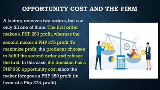 OPPORTUNITY COST AND THE FIRM
A factory receives two orders, but can
only fill one of them. The first order
makes a PHP 250 profit, whereas the
second makes a PHP 275 profit.To
maximize profit, the producer chooses
to fulfill the second order and refuses
the first. In this case, the decision has a
PHP 250 opportunity cost since the
maker foregoes a PHP 250 profit (in
favor of a Php 275. profit).
 