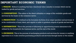 IMPORTANT ECONOMIC TERMS
1.WEALTH - Refers to anything that has a functional value (usually in money) which can be
traded for goods and services.
2. CONSUMPTION - This refers to the direct utilization or usage of the available goods and
services by the buyer or the consumer sector.
3. PRODUCTION - It is defined as the formation by firms of an output (product and services). It
is the combination of land, labor, and capital in order to produce outputs of goods and services.
4. DISTRIBUTION - This is the process of allocating or apportioning scarce resources to be
utilized by the household, the business sector, and the rest of the world.
5. EXCHANGE- This is the process of exchanging products and services for money or anything
equivalent to it. It also involves purchasing products and services through barter or the market.
 