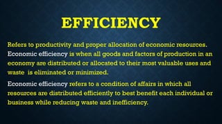 EFFICIENCY
Refers to productivity and proper allocation of economic resources.
Economic efficiency is when all goods and factors of production in an
economy are distributed or allocated to their most valuable uses and
waste is eliminated or minimized.
Economic efficiency refers to a condition of affairs in which all
resources are distributed efficiently to best benefit each individual or
business while reducing waste and inefficiency.
 