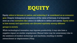 EQUITY
Equity refers to fairness or justice, and achieving it is considered as an economic
goal. Despite widespread acceptance of the value of fairness, it is frequently
seen as a too normative idea since it is difficult to define and assess. Equity refers
to how money and opportunity are allocated equitably among different
groups in society.
While technological innovation may improve productivity,it may also have a
negative impact on worker employment.Manual labor may be unnecessary due to
the existence of modern technology and machines,resulting in worker
retrenchment or displacement.(Viray,
 