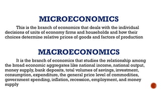 MICROECONOMICS
This is the branch of economics that deals with the individual
decisions of units of economy firms and households and how their
choices determine relative prices of goods and factors of production
MACROECONOMICS
It is the branch of economics that studies the relationship among
the broad economic aggregates like national income, national output,
money supply, bank deposits, total volumes of savings, investment,
consumption, expenditure, the general price level of commodities,
government spending, inflation, recession, employment, and money
supply
 