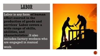 LABOR
Labor is any form of human
effort exerted in the
production of goods and
services. Labor covers a
wide range of skills,
abilities, and
characteristics. It also
includes factory workers who
are engaged in manual
work.
 