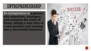 ENTREPRENEURSHIP
An entrepreneur is a person
who organizes, manages,
and assumes the risks of
firms, taking a new idea or
a new product and turning
into a successful business.
 