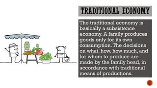 TRADITIONAL ECONOMY
The traditional economy is
basically a subsistence
economy. A family produces
goods only for its own
consumption.The decisions
on what, how, how much, and
for whom to produce are
made by the family head, in
accordance with traditional
means of productions.
 