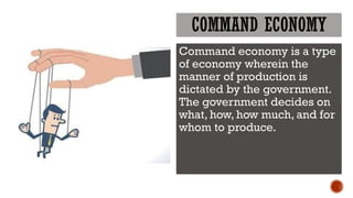 COMMAND ECONOMY
Command economy is a type
of economy wherein the
manner of production is
dictated by the government.
The government decides on
what, how, how much, and for
whom to produce.
 