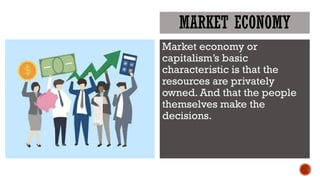 MARKET ECONOMY
Market economy or
capitalism’s basic
characteristic is that the
resources are privately
owned. And that the people
themselves make the
decisions.
 