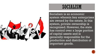 SOCIALISM
Socialism is an economic
system wherein key enterprises
are owned by the estate. In this
system, private ownership is
recognized. However, the state
has control over a large portion
of capital assets and is
generally responsible for the
production and distribution of
important goods.
 
