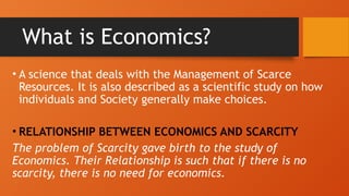 What is Economics?
• A science that deals with the Management of Scarce
Resources. It is also described as a scientific study on how
individuals and Society generally make choices.
• RELATIONSHIP BETWEEN ECONOMICS AND SCARCITY
The problem of Scarcity gave birth to the study of
Economics. Their Relationship is such that if there is no
scarcity, there is no need for economics.
 
