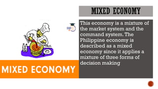MIXED ECONOMY
This economy is a mixture of
the market system and the
command system.The
Philippine economy is
described as a mixed
economy since it applies a
mixture of three forms of
decision making
 