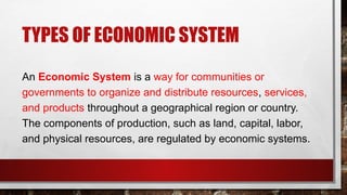 TYPES OF ECONOMIC SYSTEM
An Economic System is a way for communities or
governments to organize and distribute resources, services,
and products throughout a geographical region or country.
The components of production, such as land, capital, labor,
and physical resources, are regulated by economic systems.
 