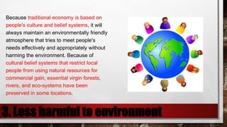 3. Less harmful to environment
Because traditional economy is based on
people's culture and belief systems, it will
always maintain an environmentally friendly
atmosphere that tries to meet people's
needs effectively and appropriately without
harming the environment. Because of
cultural belief systems that restrict local
people from using natural resources for
commercial gain, essential virgin forests,
rivers, and eco-systems have been
preserved in some locations.
 
