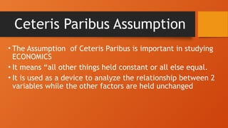Ceteris Paribus Assumption
• The Assumption of Ceteris Paribus is important in studying
ECONOMICS
• It means “all other things held constant or all else equal.
• It is used as a device to analyze the relationship between 2
variables while the other factors are held unchanged
 
