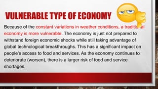 VULNERABLE TYPE OF ECONOMY
Because of the constant variations in weather conditions, a traditional
economy is more vulnerable. The economy is just not prepared to
withstand foreign economic shocks while still taking advantage of
global technological breakthroughs. This has a significant impact on
people's access to food and services. As the economy continues to
deteriorate (worsen), there is a larger risk of food and service
shortages.
 