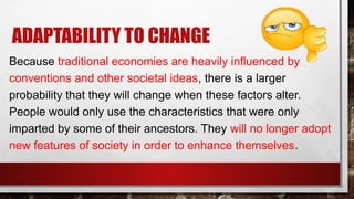 ADAPTABILITY TO CHANGE
Because traditional economies are heavily influenced by
conventions and other societal ideas, there is a larger
probability that they will change when these factors alter.
People would only use the characteristics that were only
imparted by some of their ancestors. They will no longer adopt
new features of society in order to enhance themselves.
 