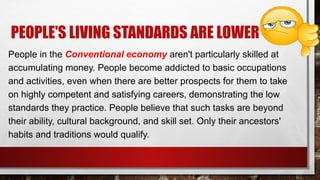 PEOPLE'S LIVING STANDARDS ARE LOWER
People in the Conventional economy aren't particularly skilled at
accumulating money. People become addicted to basic occupations
and activities, even when there are better prospects for them to take
on highly competent and satisfying careers, demonstrating the low
standards they practice. People believe that such tasks are beyond
their ability, cultural background, and skill set. Only their ancestors'
habits and traditions would qualify.
 