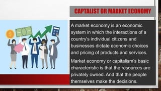 CAPTALIST OR MARKET ECONOMY
A market economy is an economic
system in which the interactions of a
country's individual citizens and
businesses dictate economic choices
and pricing of products and services.
Market economy or capitalism’s basic
characteristic is that the resources are
privately owned. And that the people
themselves make the decisions.
 