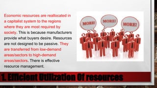 1. Efficient Utilization Of resources
Economic resources are reallocated in
a capitalist system to the regions
where they are most required by
society. This is because manufacturers
provide what buyers desire. Resources
are not designed to be passive. They
are transferred from low-demand
areas/sectors to high-demand
areas/sectors. There is effective
resource management.
 