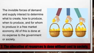 2. The allocation of resources is done without cost to society.
The invisible forces of demand
and supply interact to determine
what to create, how to produce,
when to produce, and for whom
to produce in a free market
economy. All of this is done at
no expense to the government
or society.
 