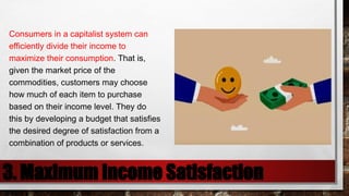 3. Maximum Income Satisfaction
Consumers in a capitalist system can
efficiently divide their income to
maximize their consumption. That is,
given the market price of the
commodities, customers may choose
how much of each item to purchase
based on their income level. They do
this by developing a budget that satisfies
the desired degree of satisfaction from a
combination of products or services.
 