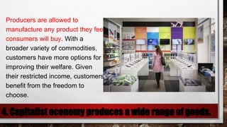 4. Capitalist economy produces a wide range of goods.
Producers are allowed to
manufacture any product they feel
consumers will buy. With a
broader variety of commodities,
customers have more options for
improving their welfare. Given
their restricted income, customers
benefit from the freedom to
choose.
 