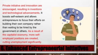 6. Enhanced Entrepreneurial Initiatives
Private initiative and innovation are
encouraged, resulting in inventions
and technological advancements. It
boosts self-esteem and allows
entrepreneurs to focus their efforts on
building their own company rather
than waiting to be hired by the
government or others. As a result of
the capitalist economy, more self-
employed positions are created,
cutting unemployment significantly.
 